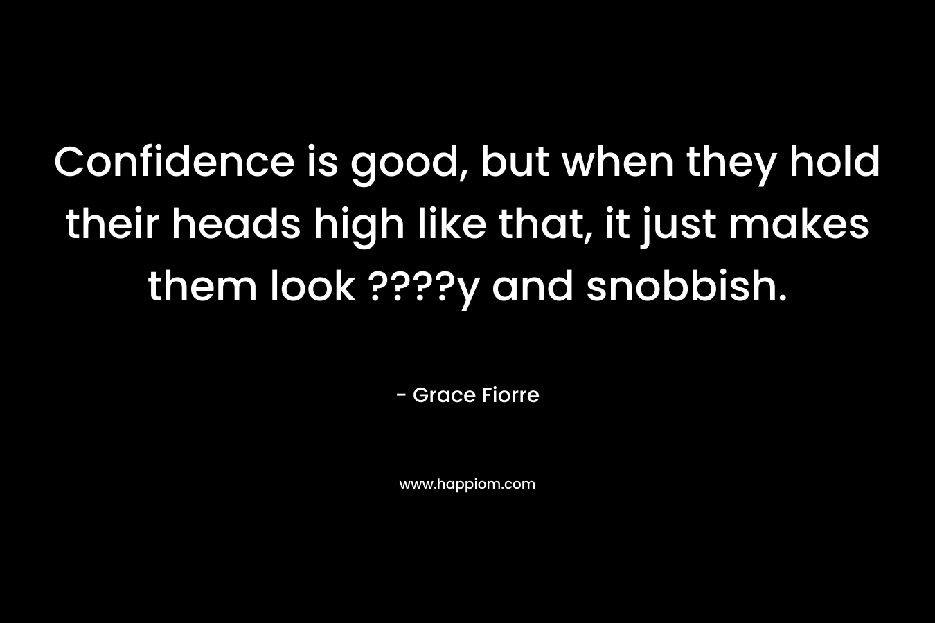 Confidence is good, but when they hold their heads high like that, it just makes them look ????y and snobbish.