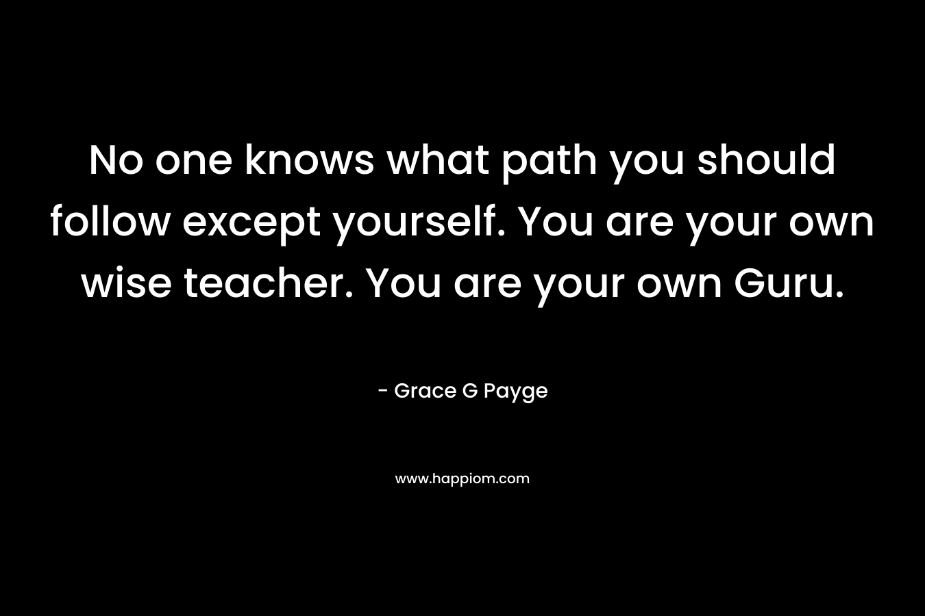 No one knows what path you should follow except yourself. You are your own wise teacher. You are your own Guru.