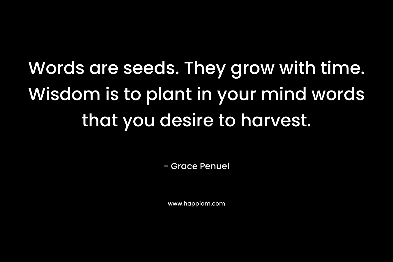 Words are seeds. They grow with time. Wisdom is to plant in your mind words that you desire to harvest. – Grace Penuel