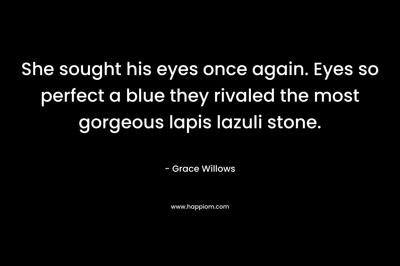 She sought his eyes once again. Eyes so perfect a blue they rivaled the most gorgeous lapis lazuli stone. – Grace Willows