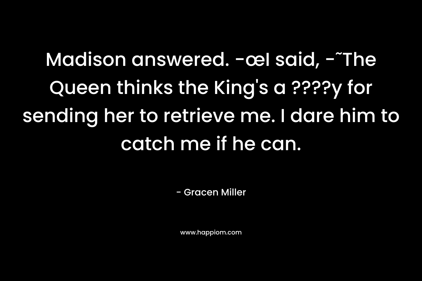 Madison answered. -œI said, -˜The Queen thinks the King’s a ????y for sending her to retrieve me. I dare him to catch me if he can. – Gracen Miller