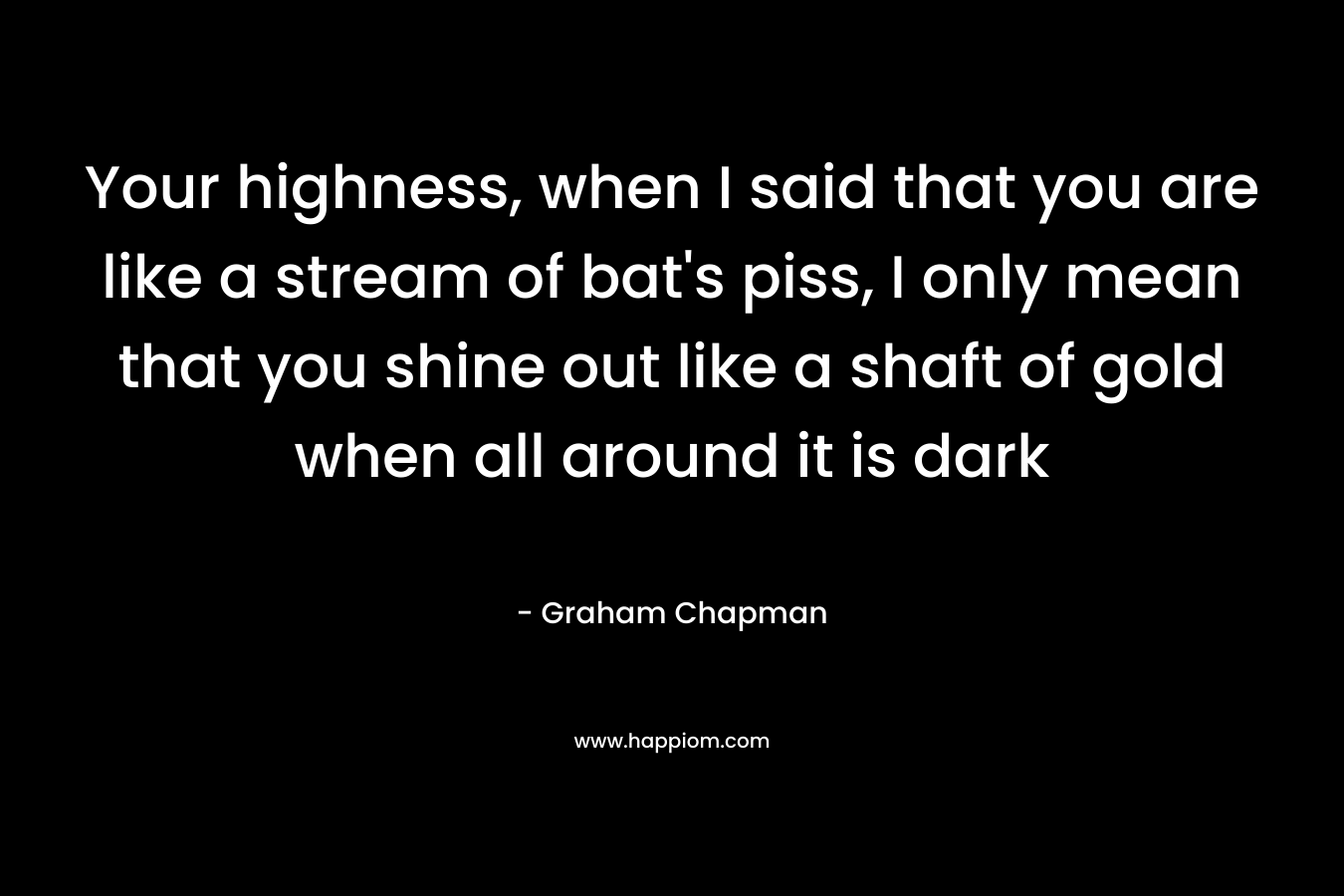 Your highness, when I said that you are like a stream of bat’s piss, I only mean that you shine out like a shaft of gold when all around it is dark – Graham Chapman