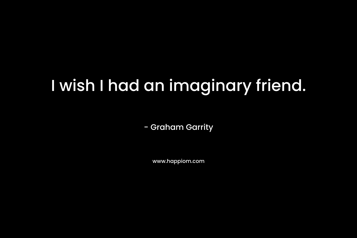 I wish I had an imaginary friend. – Graham Garrity