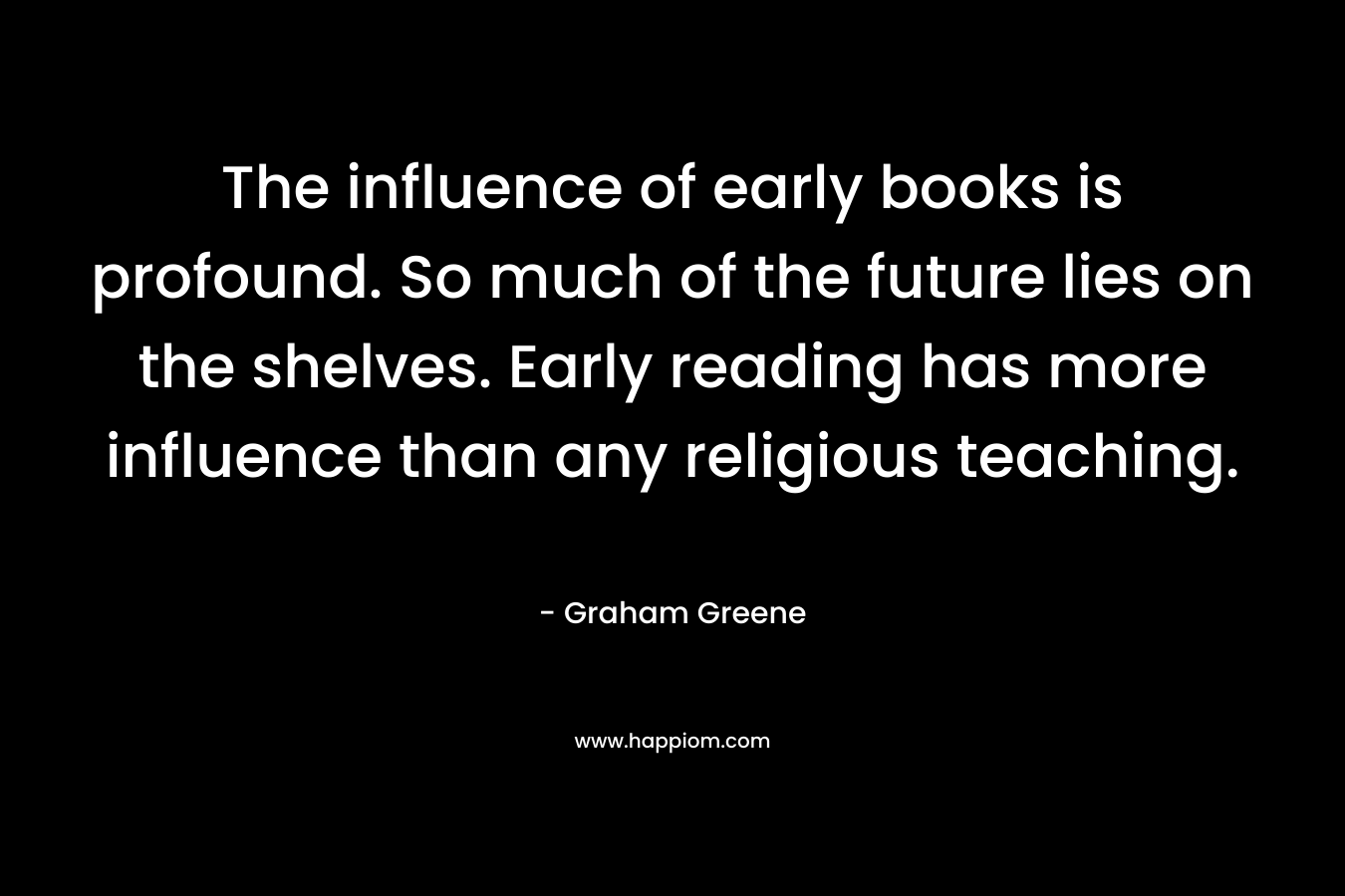 The influence of early books is profound. So much of the future lies on the shelves. Early reading has more influence than any religious teaching. – Graham Greene