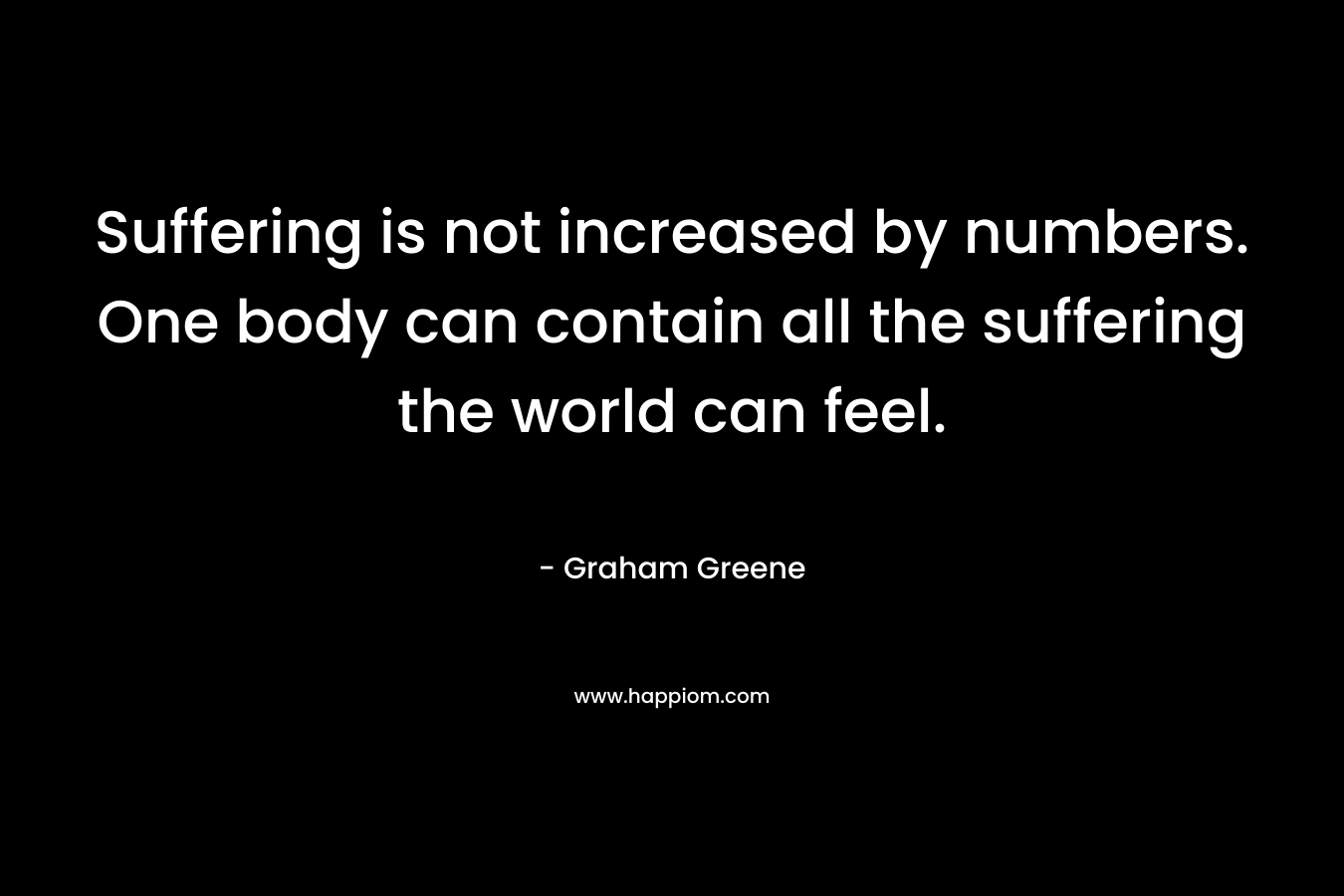 Suffering is not increased by numbers. One body can contain all the suffering the world can feel.