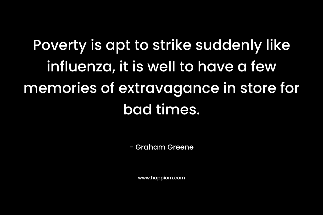 Poverty is apt to strike suddenly like influenza, it is well to have a few memories of extravagance in store for bad times. – Graham Greene