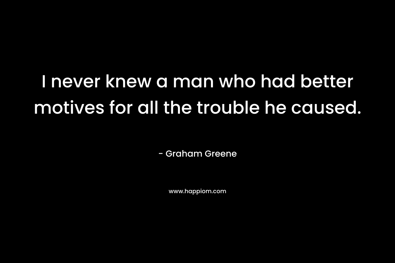 I never knew a man who had better motives for all the trouble he caused. – Graham Greene
