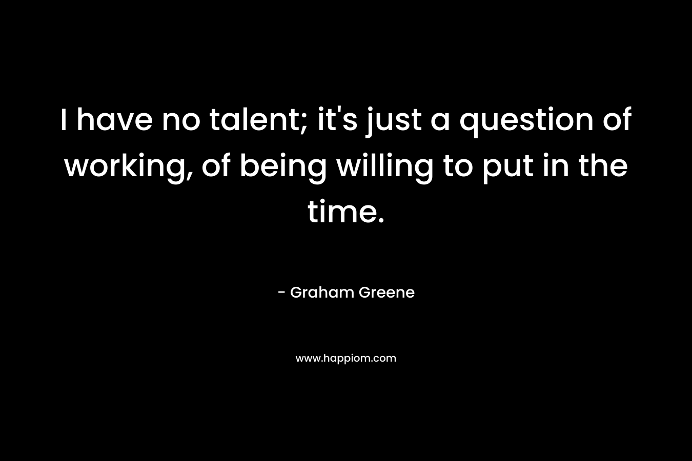 I have no talent; it’s just a question of working, of being willing to put in the time. – Graham Greene