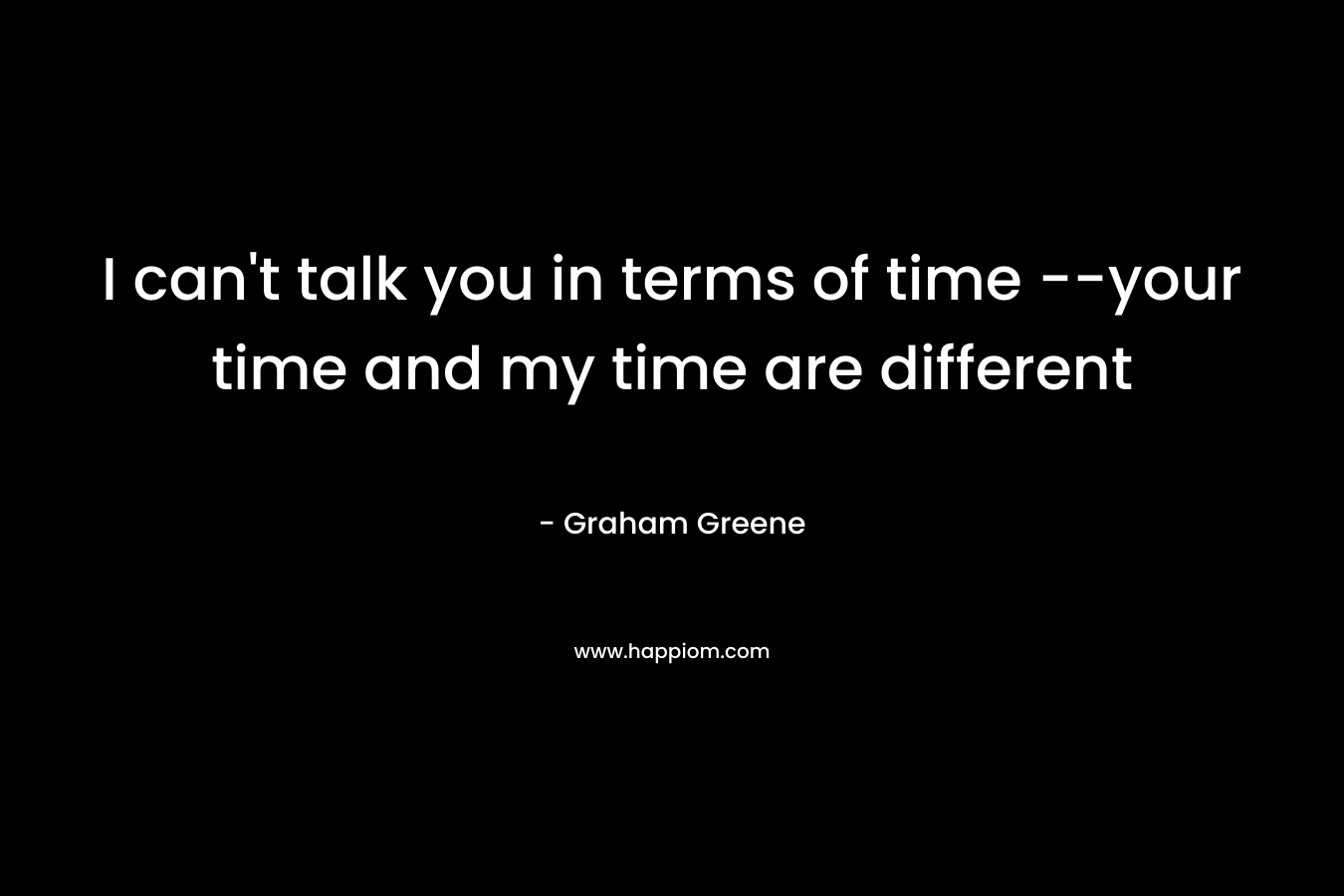 I can't talk you in terms of time --your time and my time are different