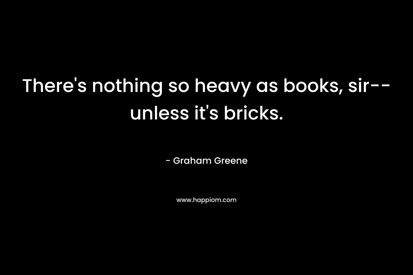 There's nothing so heavy as books, sir--unless it's bricks.