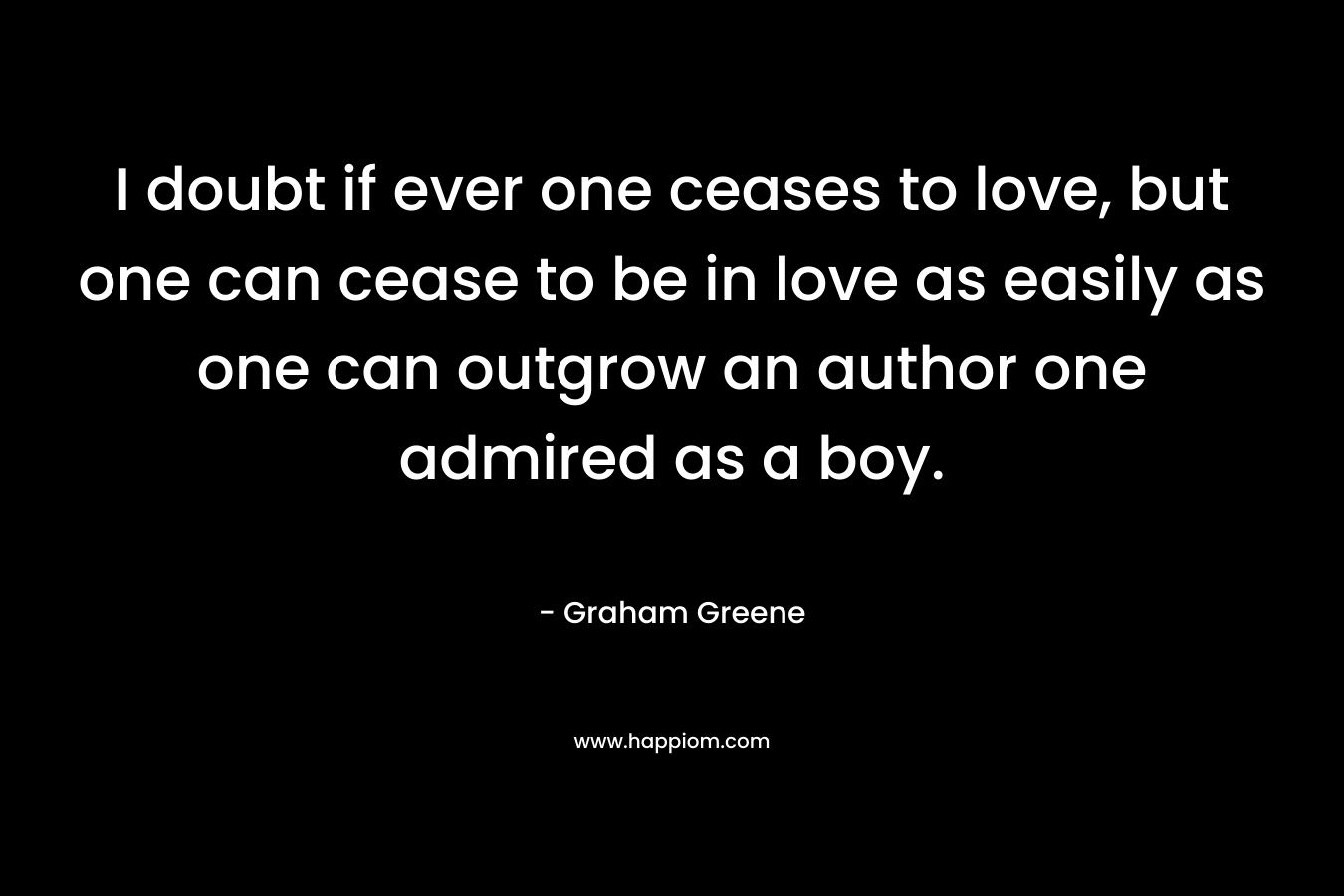 I doubt if ever one ceases to love, but one can cease to be in love as easily as one can outgrow an author one admired as a boy.