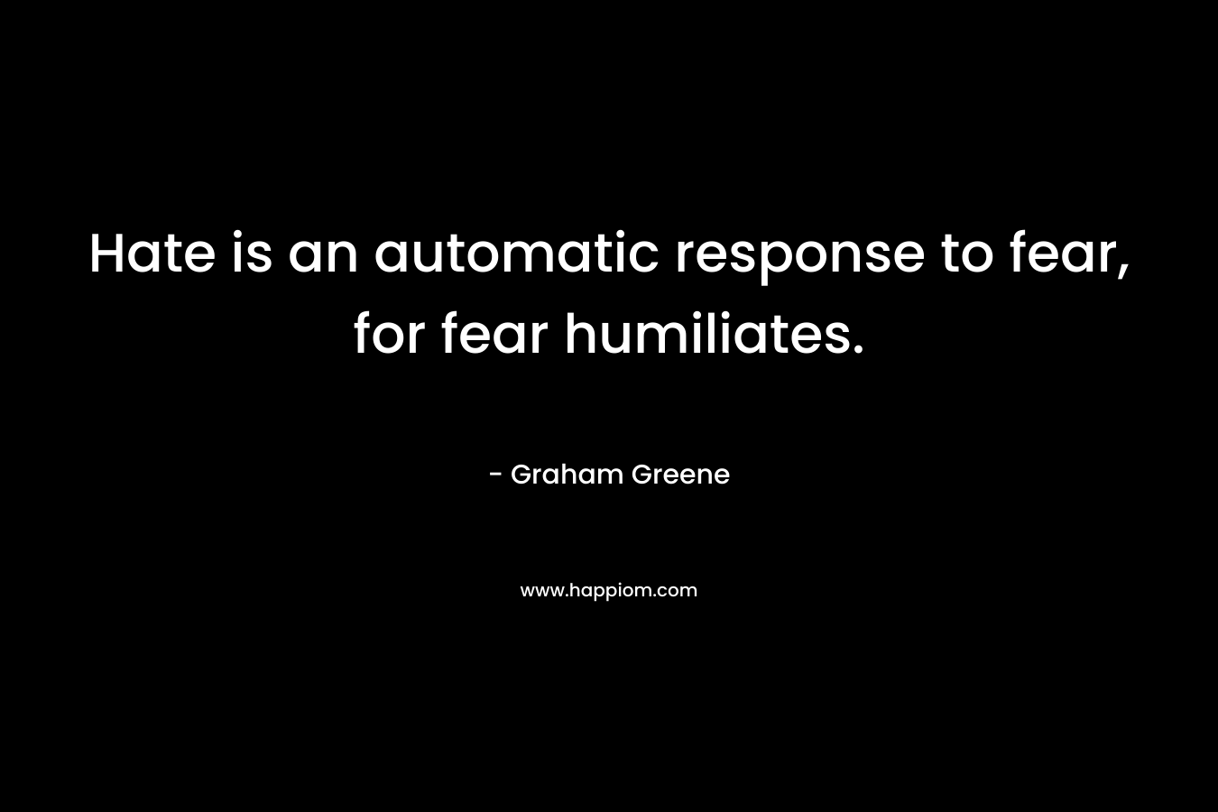 Hate is an automatic response to fear, for fear humiliates.