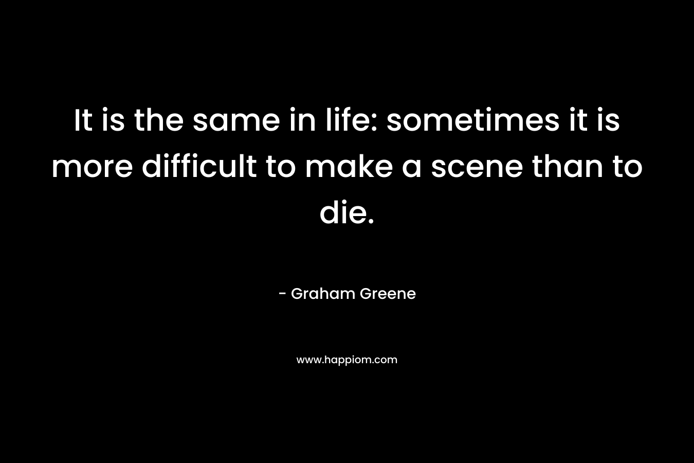 It is the same in life: sometimes it is more difficult to make a scene than to die. – Graham Greene