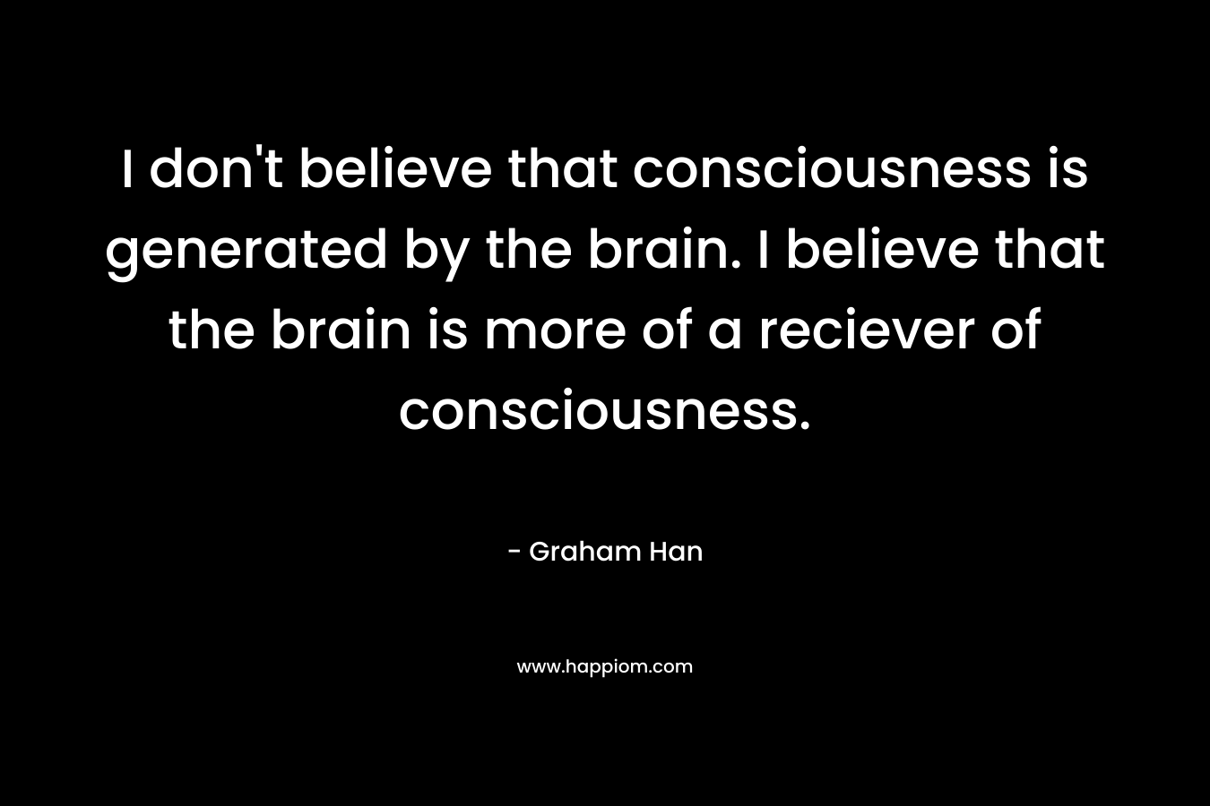 I don’t believe that consciousness is generated by the brain. I believe that the brain is more of a reciever of consciousness. – Graham Han
