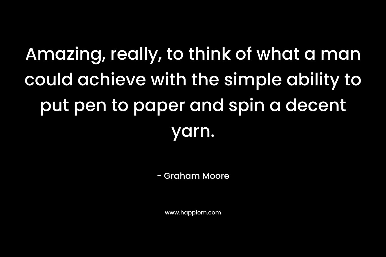 Amazing, really, to think of what a man could achieve with the simple ability to put pen to paper and spin a decent yarn. – Graham Moore