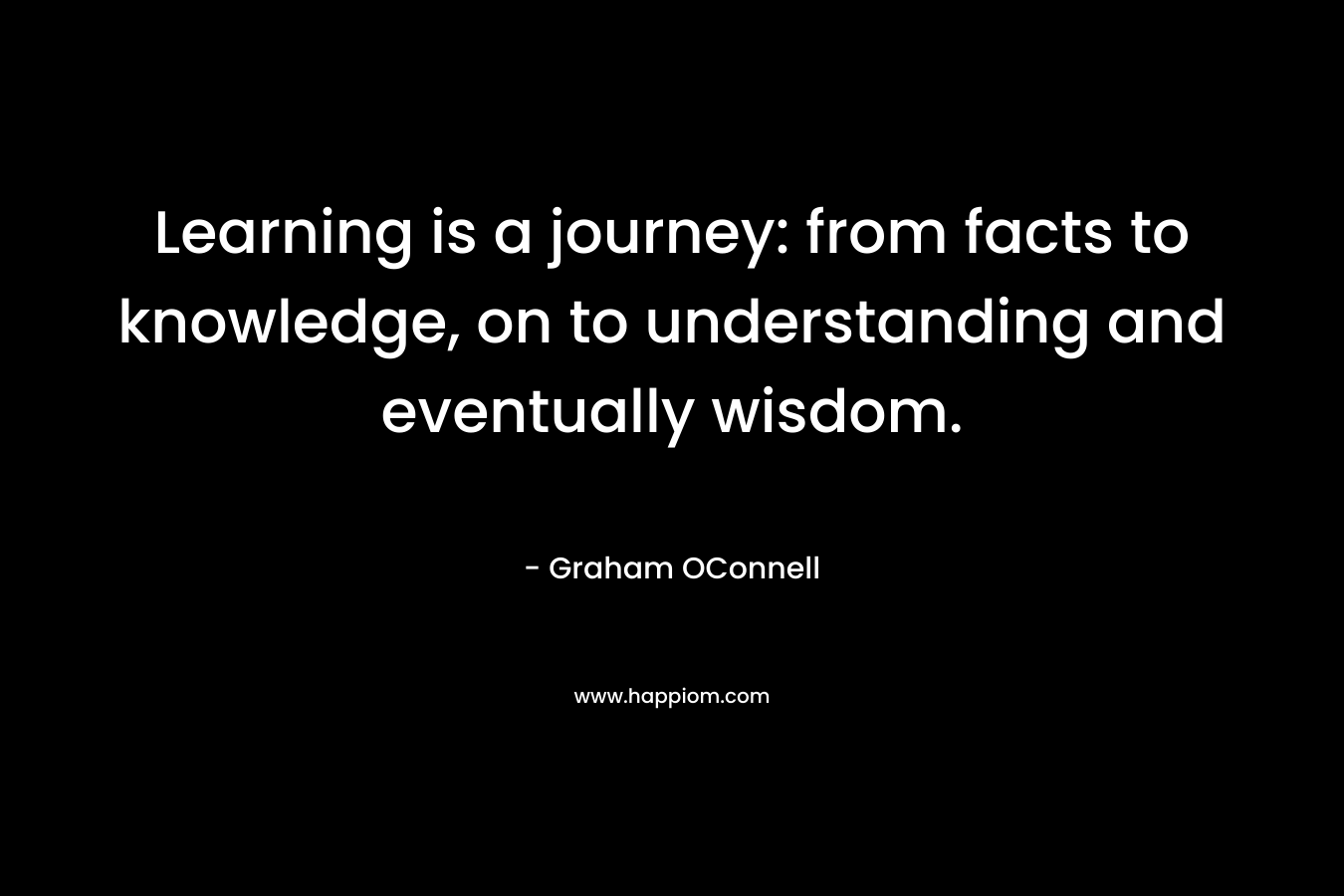 Learning is a journey: from facts to knowledge, on to understanding and eventually wisdom.
