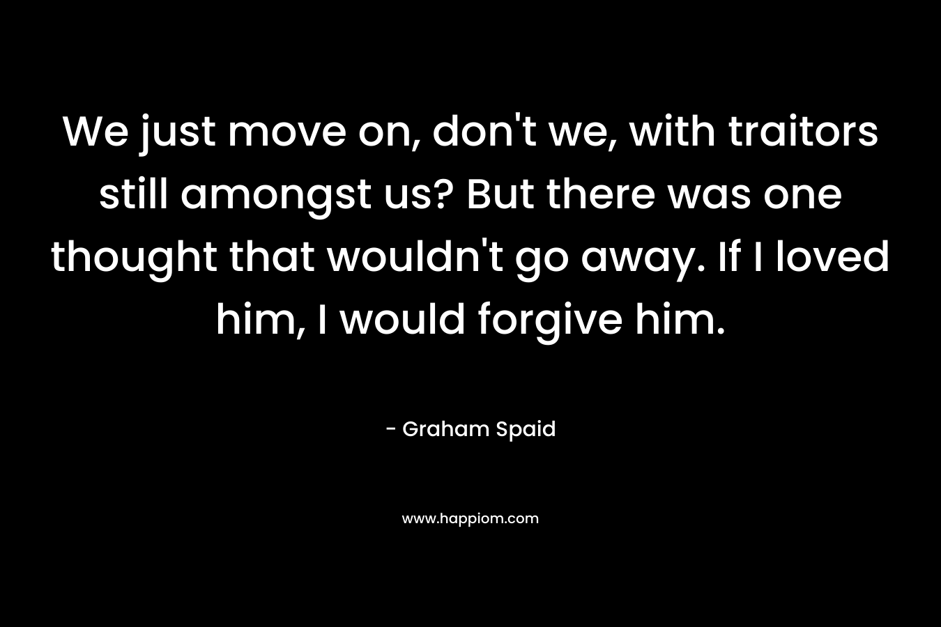 We just move on, don’t we, with traitors still amongst us? But there was one thought that wouldn’t go away. If I loved him, I would forgive him. – Graham Spaid