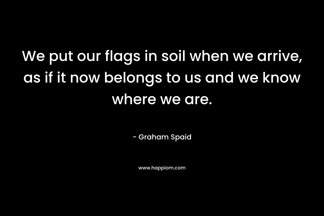 We put our flags in soil when we arrive, as if it now belongs to us and we know where we are. – Graham Spaid