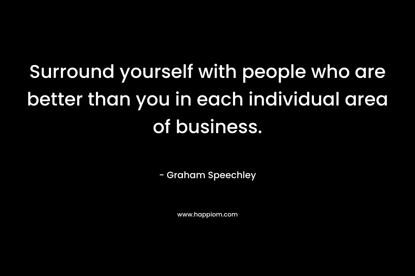 Surround yourself with people who are better than you in each individual area of business.
