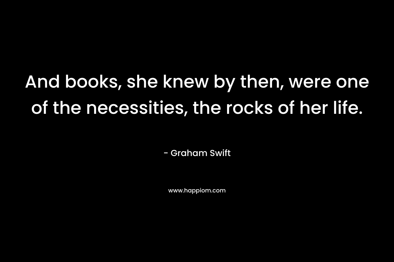 And books, she knew by then, were one of the necessities, the rocks of her life. – Graham Swift