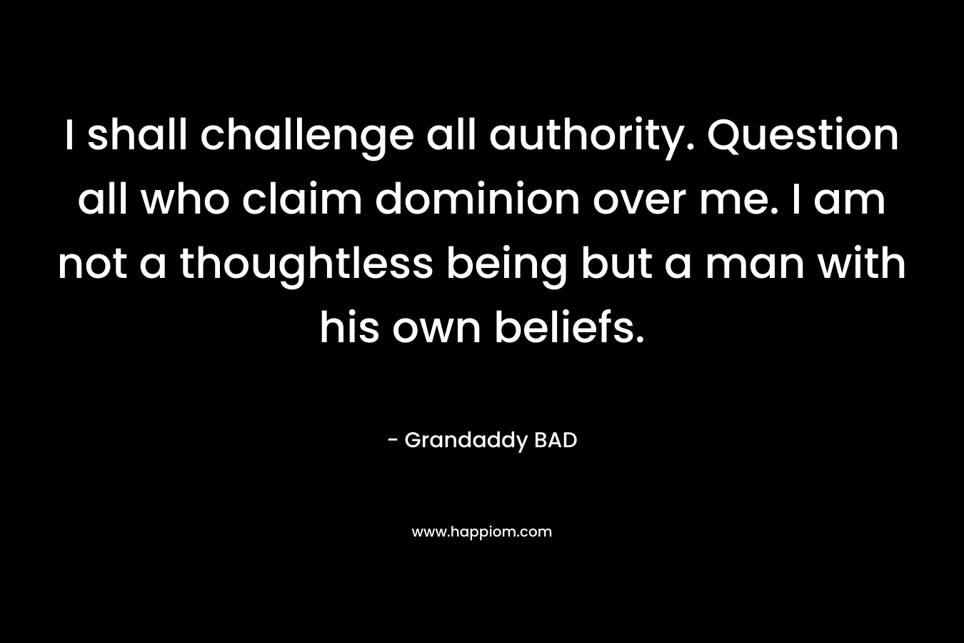 I shall challenge all authority. Question all who claim dominion over me. I am not a thoughtless being but a man with his own beliefs. – Grandaddy BAD