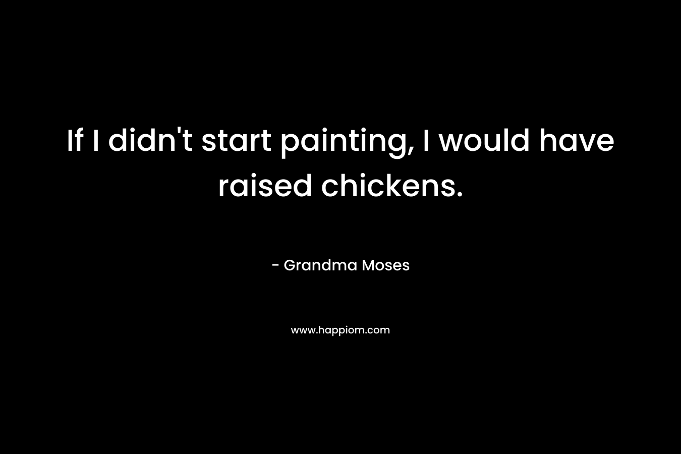 If I didn’t start painting, I would have raised chickens. – Grandma Moses