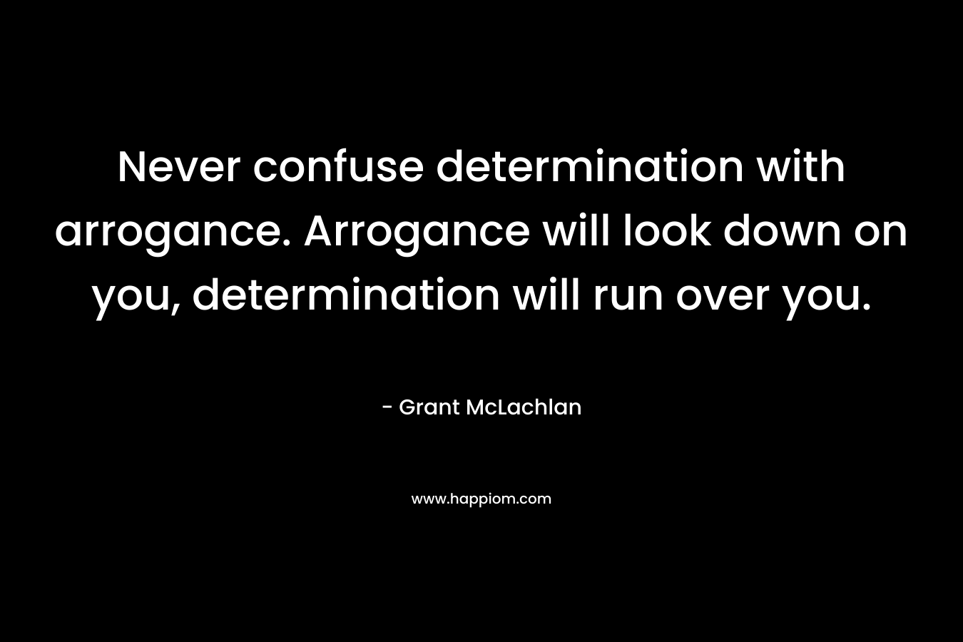 Never confuse determination with arrogance. Arrogance will look down on you, determination will run over you. – Grant McLachlan