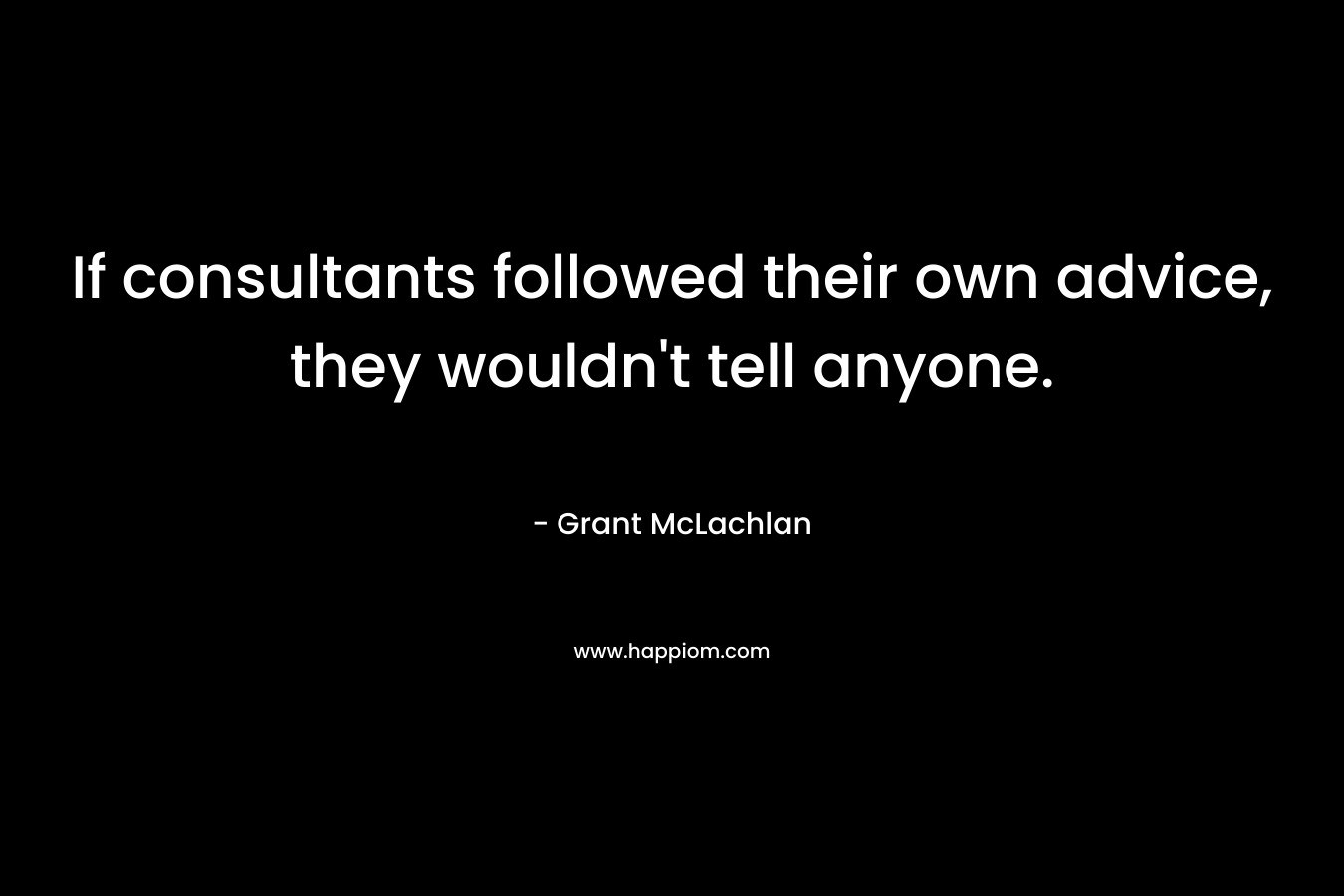 If consultants followed their own advice, they wouldn’t tell anyone. – Grant McLachlan