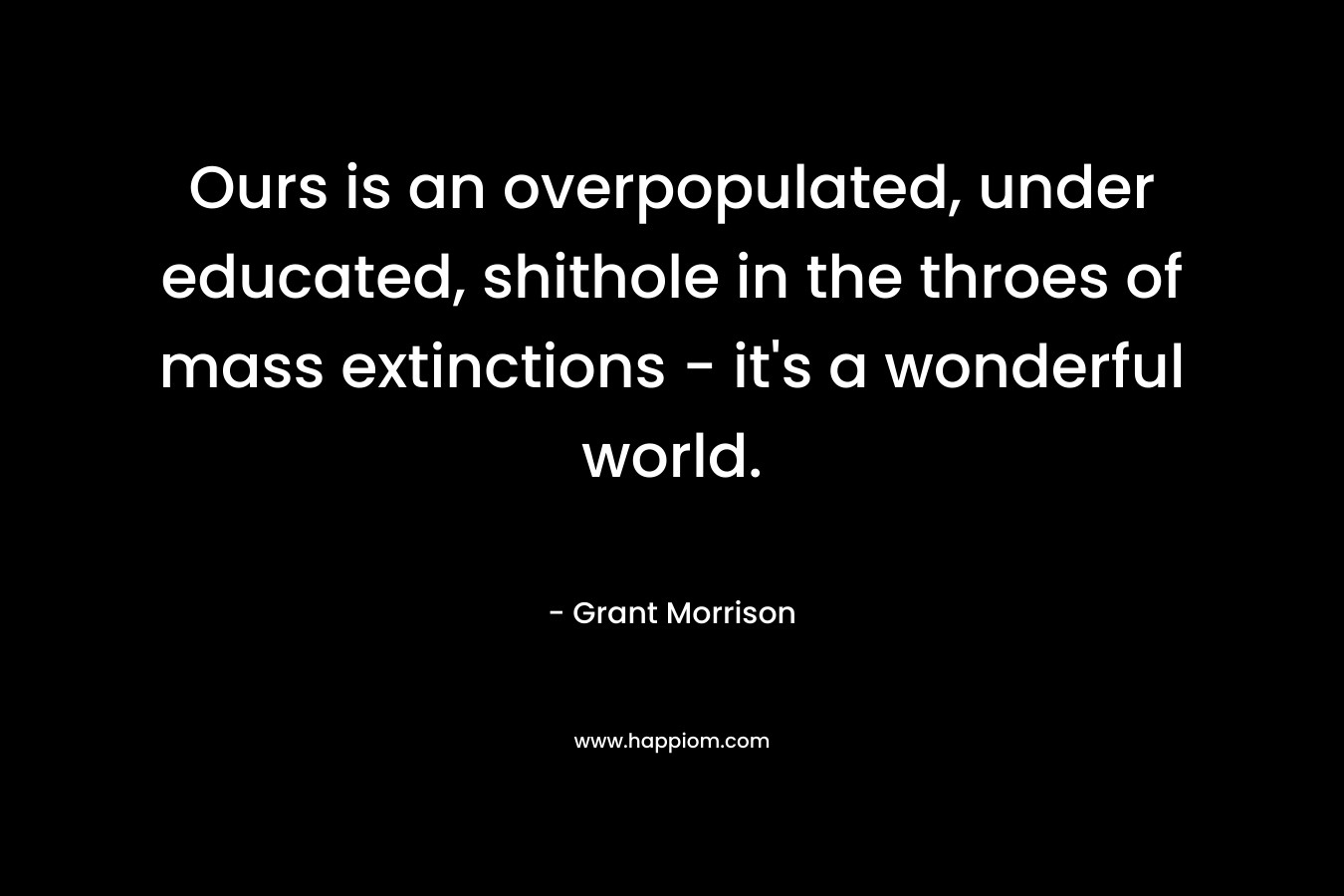 Ours is an overpopulated, under educated, shithole in the throes of mass extinctions – it’s a wonderful world. – Grant Morrison