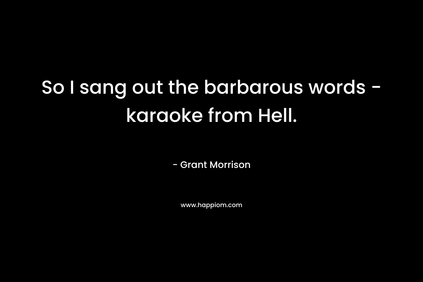 So I sang out the barbarous words – karaoke from Hell. – Grant Morrison