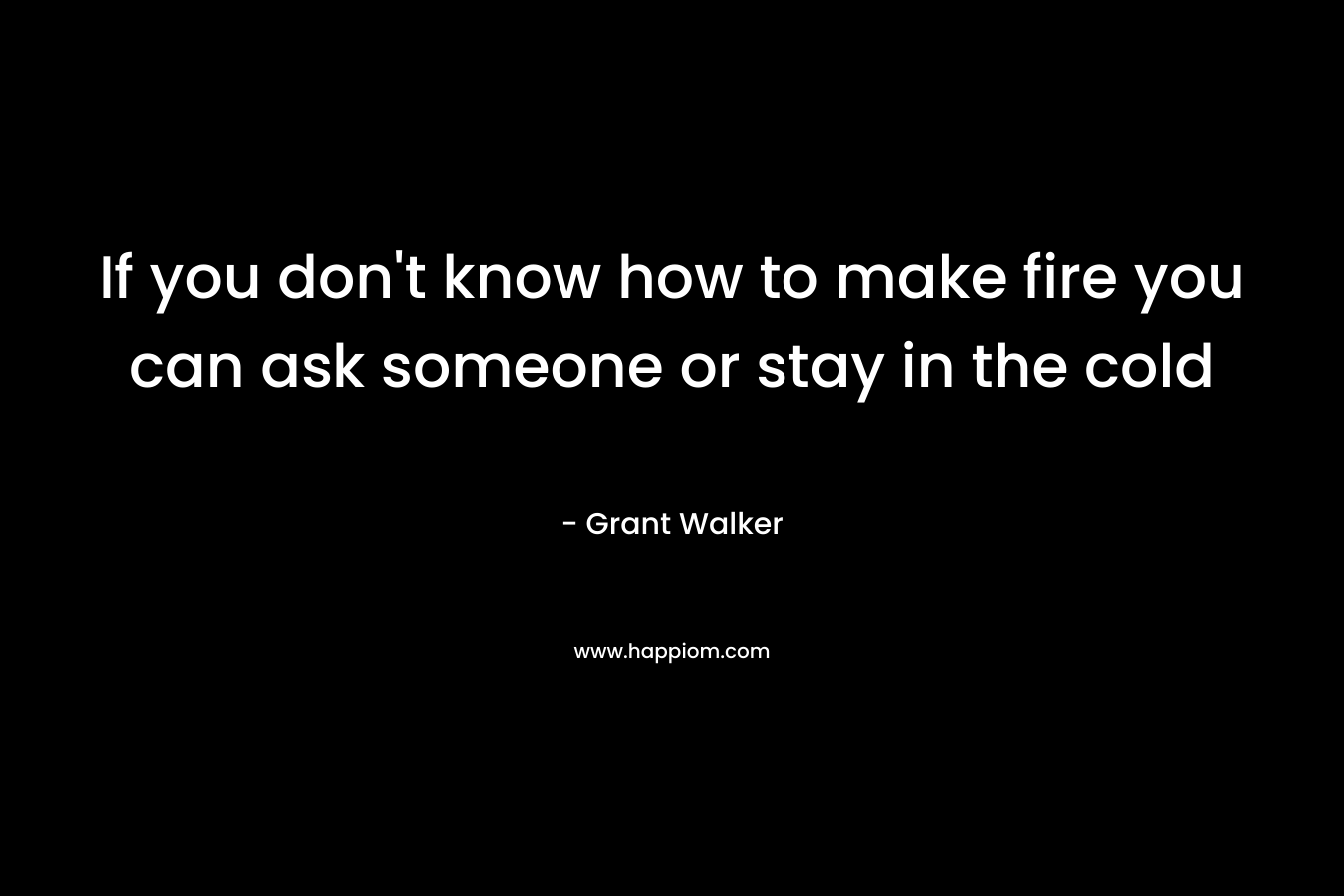 If you don’t know how to make fire you can ask someone or stay in the cold – Grant  Walker