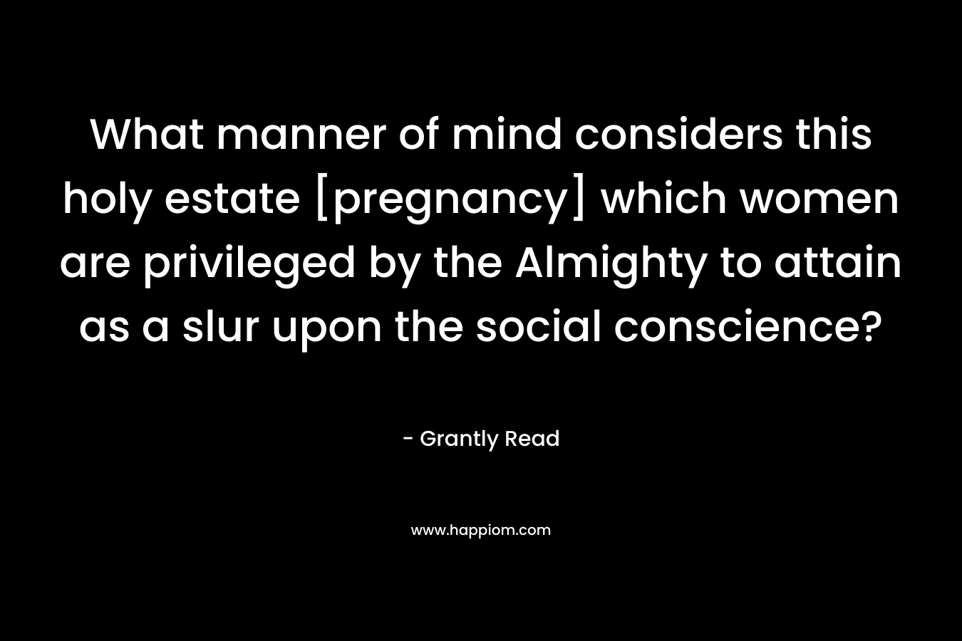 What manner of mind considers this holy estate [pregnancy] which women are privileged by the Almighty to attain as a slur upon the social conscience? – Grantly Read