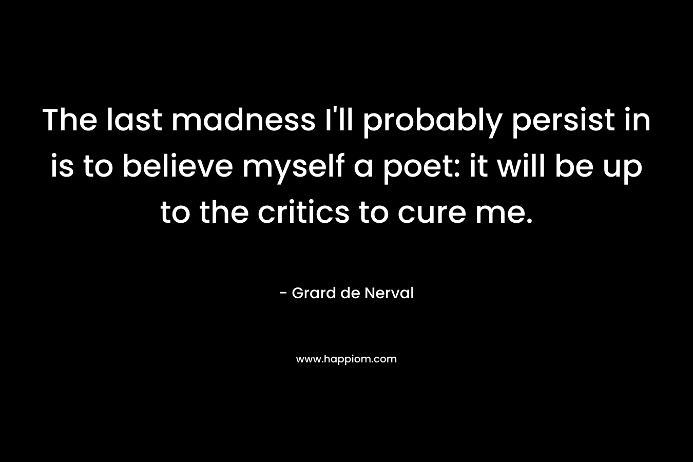 The last madness I’ll probably persist in is to believe myself a poet: it will be up to the critics to cure me. – Grard de Nerval