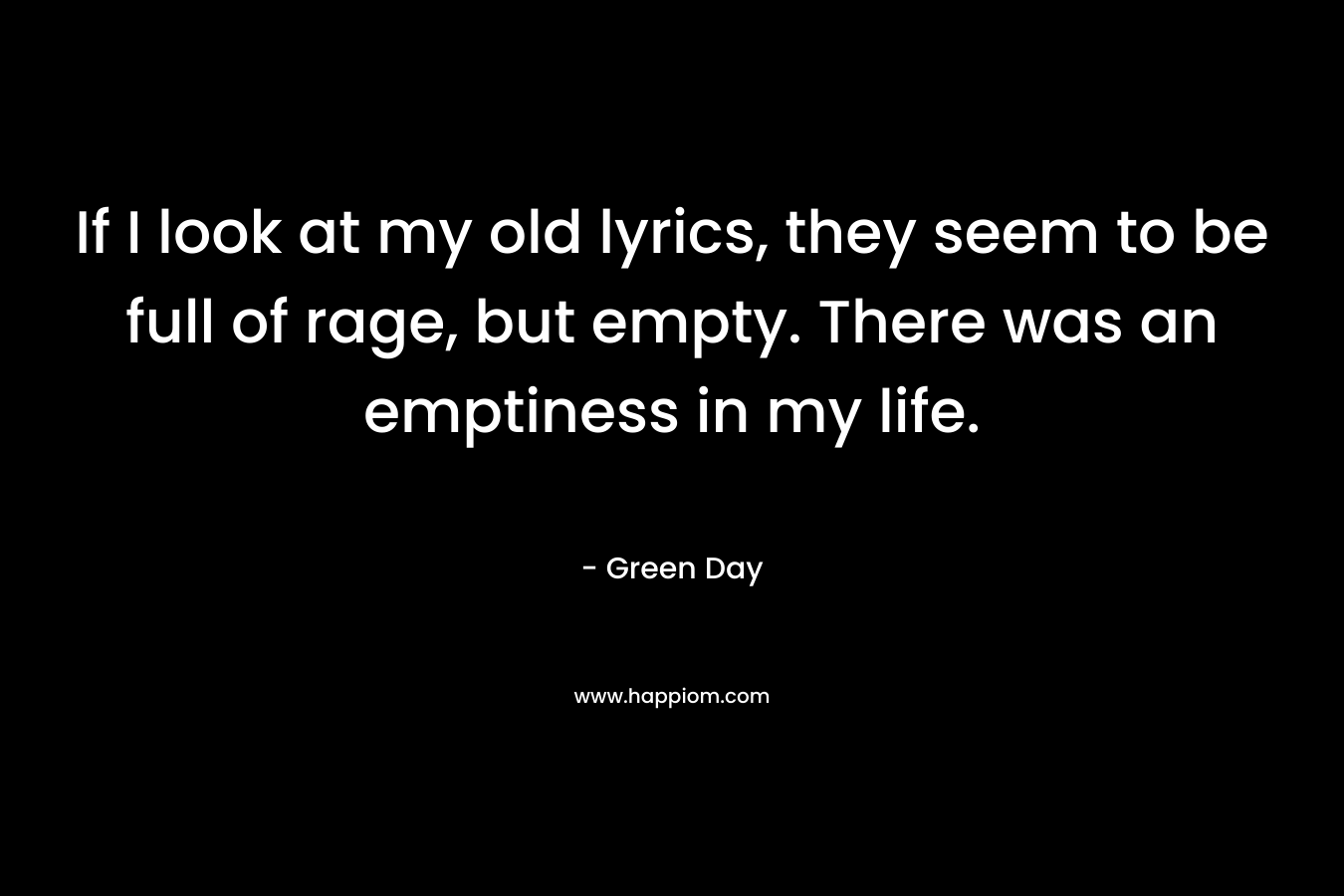 If I look at my old lyrics, they seem to be full of rage, but empty. There was an emptiness in my life. – Green Day