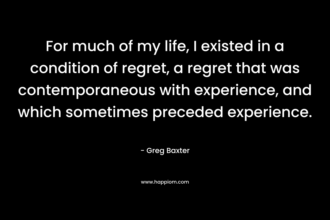For much of my life, I existed in a condition of regret, a regret that was contemporaneous with experience, and which sometimes preceded experience.