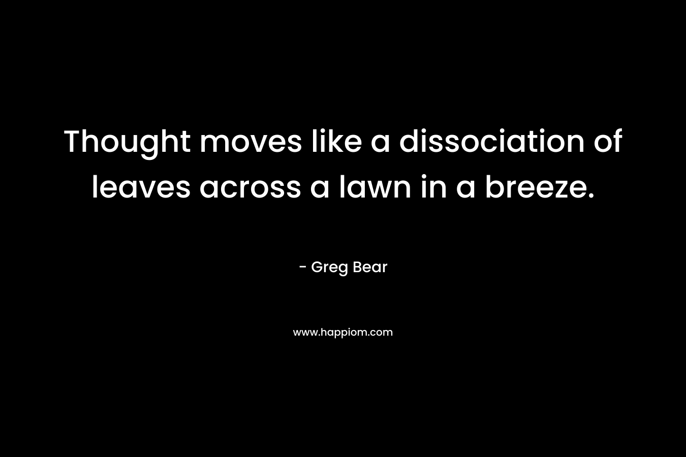 Thought moves like a dissociation of leaves across a lawn in a breeze. – Greg Bear