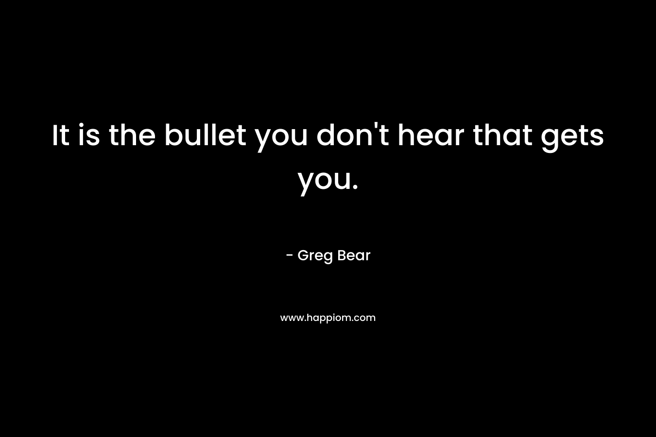 It is the bullet you don’t hear that gets you. – Greg Bear