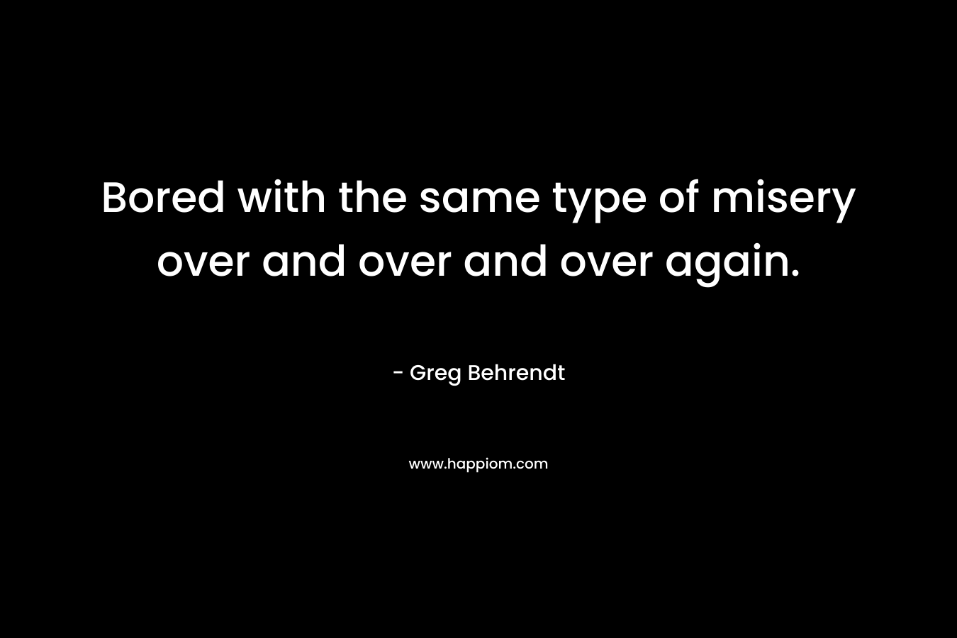 Bored with the same type of misery over and over and over again. – Greg Behrendt