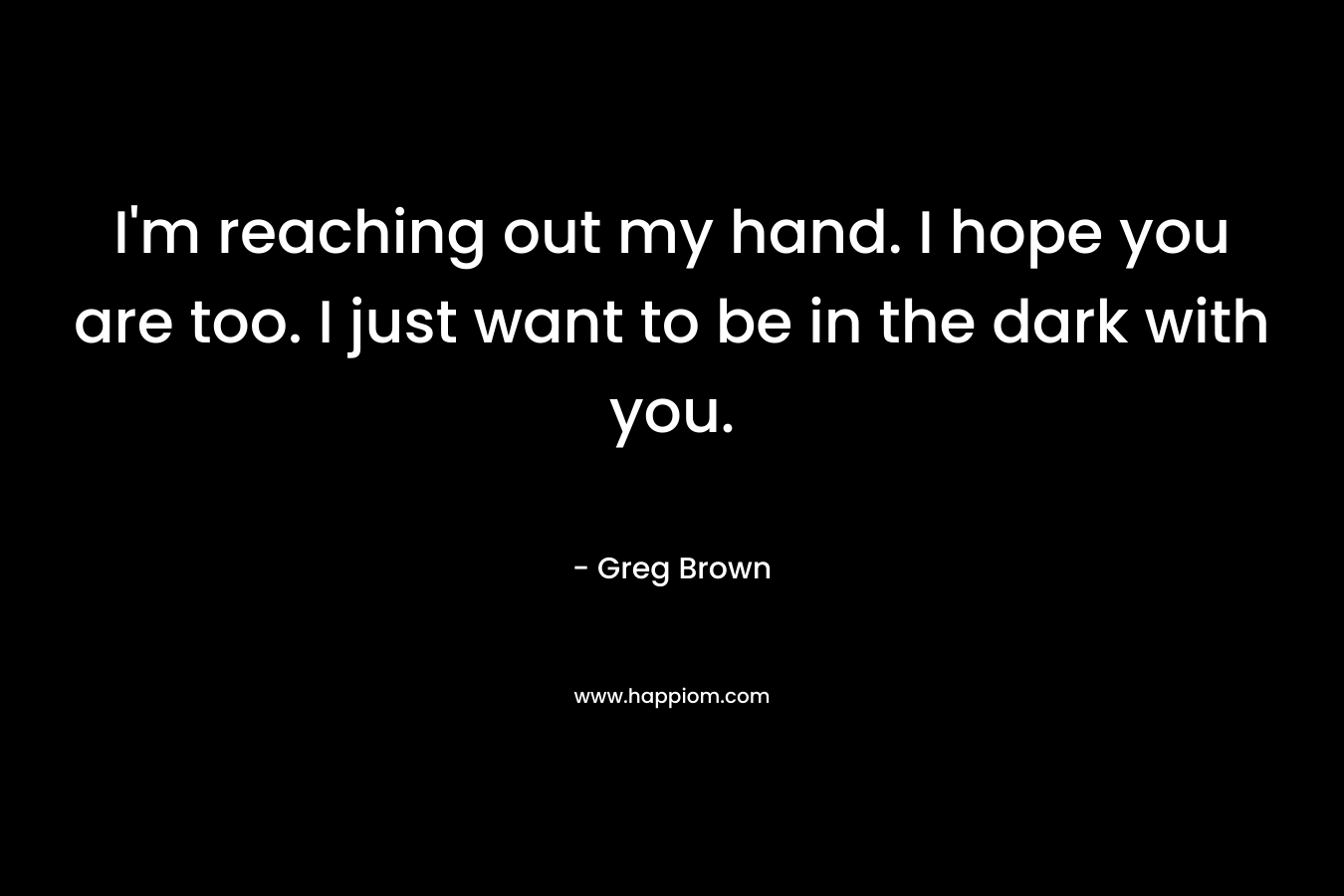I'm reaching out my hand. I hope you are too. I just want to be in the dark with you.
