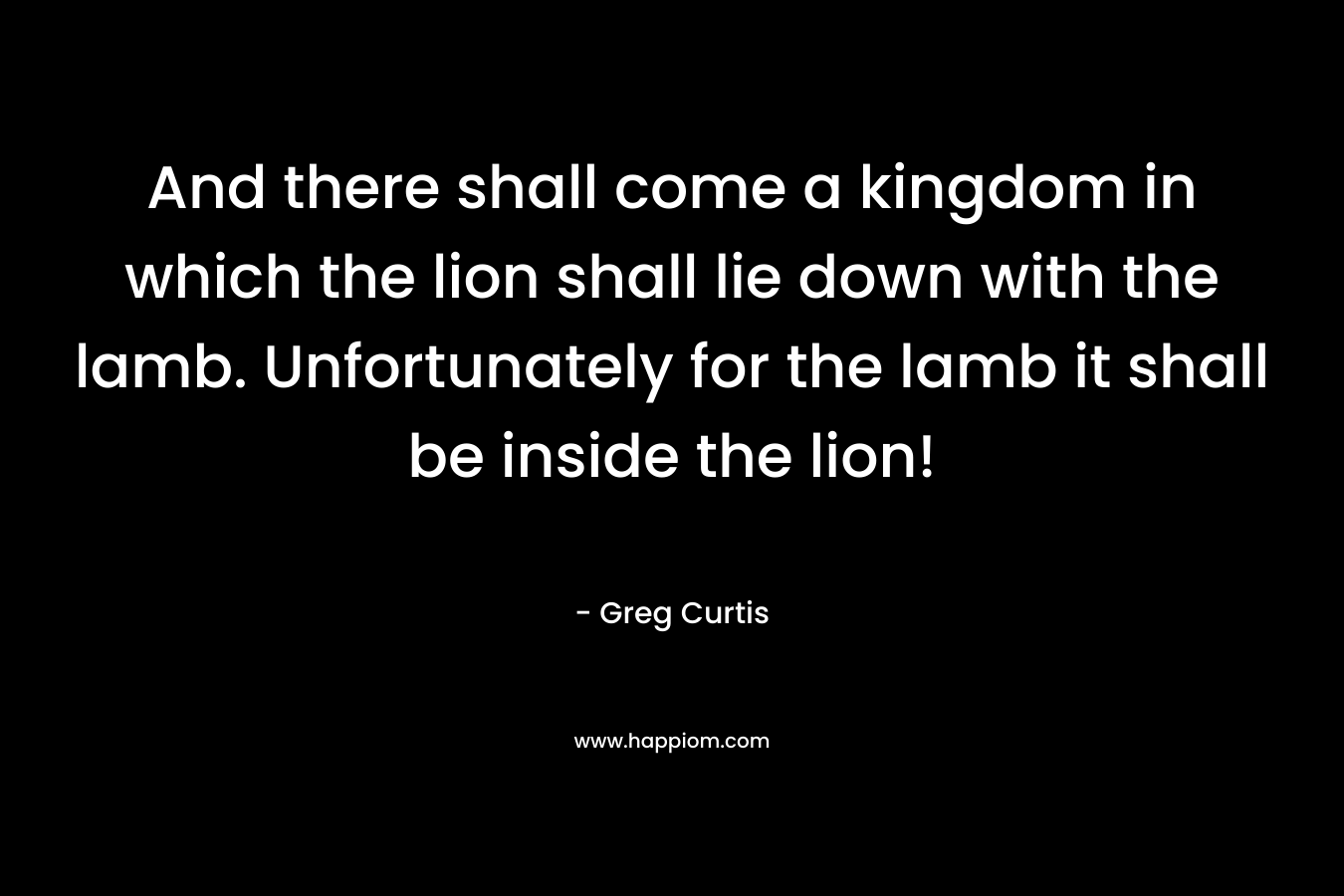 And there shall come a kingdom in which the lion shall lie down with the lamb. Unfortunately for the lamb it shall be inside the lion! – Greg  Curtis