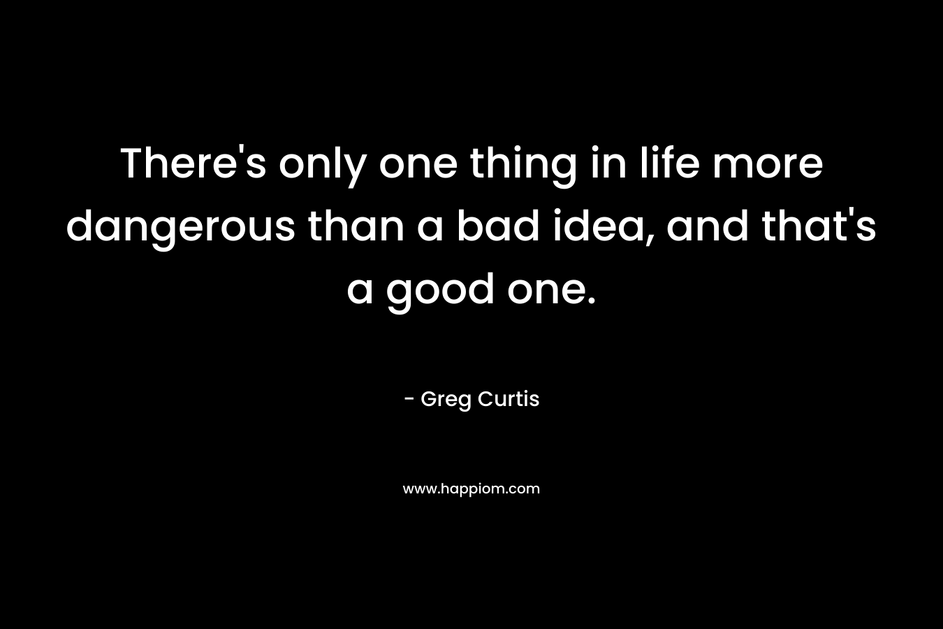 There's only one thing in life more dangerous than a bad idea, and that's a good one.
