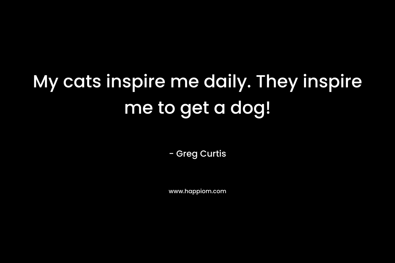 My cats inspire me daily. They inspire me to get a dog! – Greg  Curtis