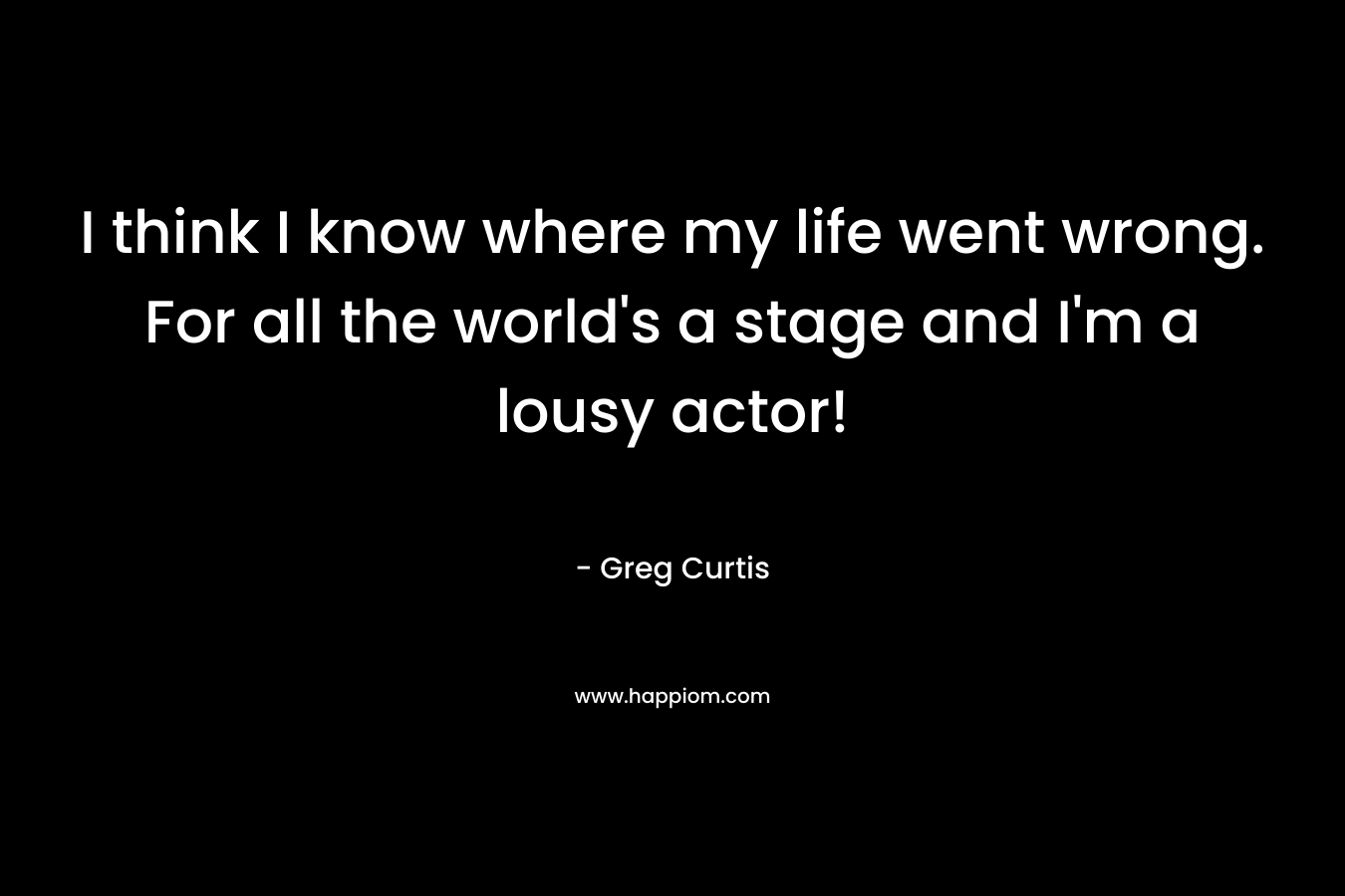 I think I know where my life went wrong. For all the world’s a stage and I’m a lousy actor! – Greg  Curtis