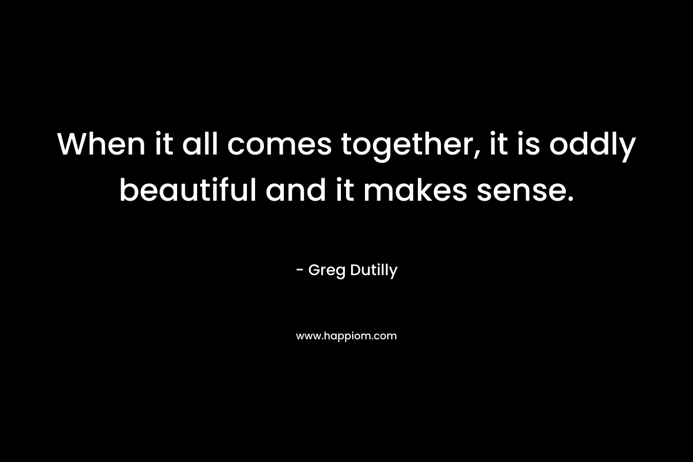 When it all comes together, it is oddly beautiful and it makes sense. – Greg Dutilly