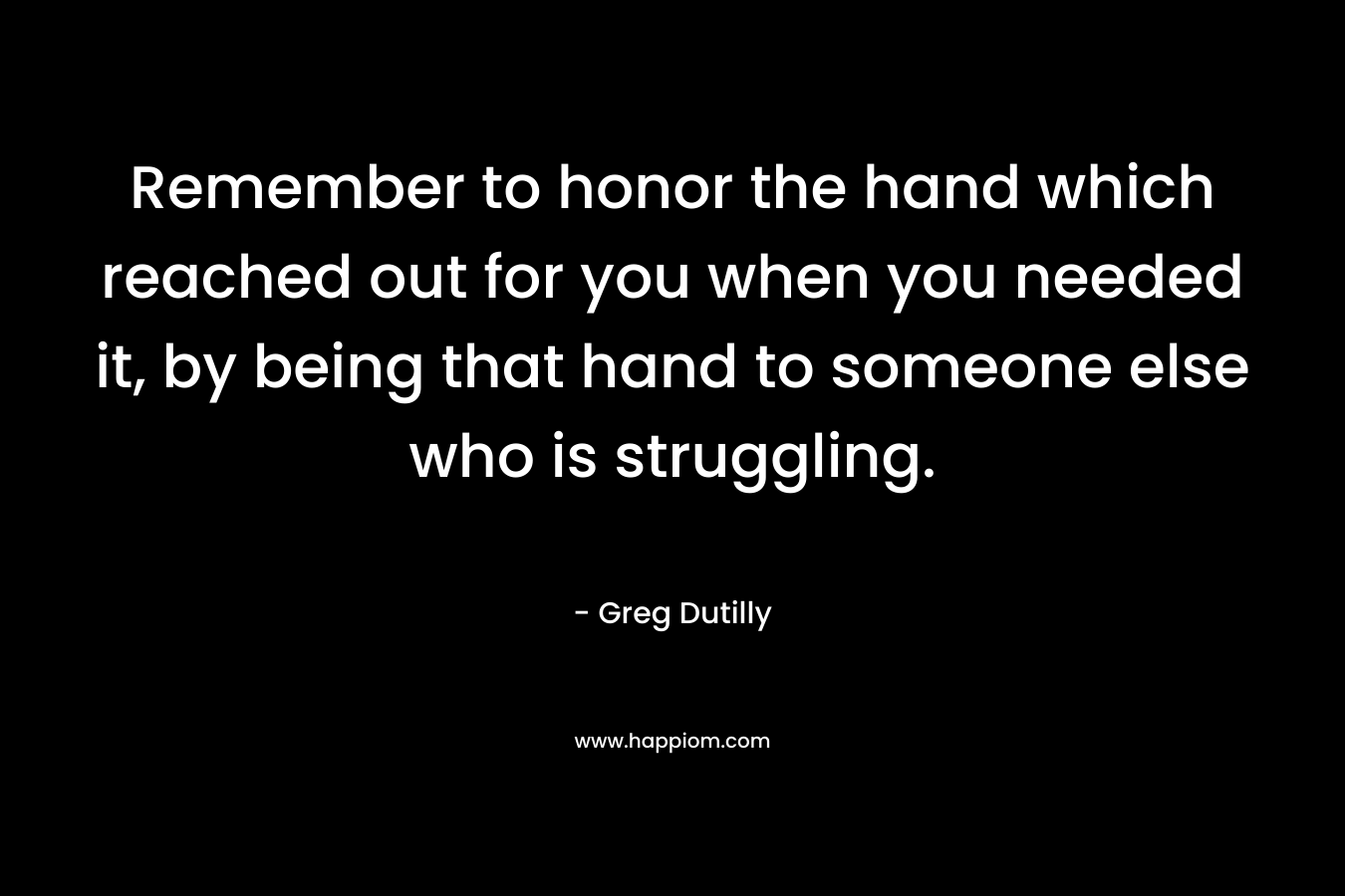 Remember to honor the hand which reached out for you when you needed it, by being that hand to someone else who is struggling.
