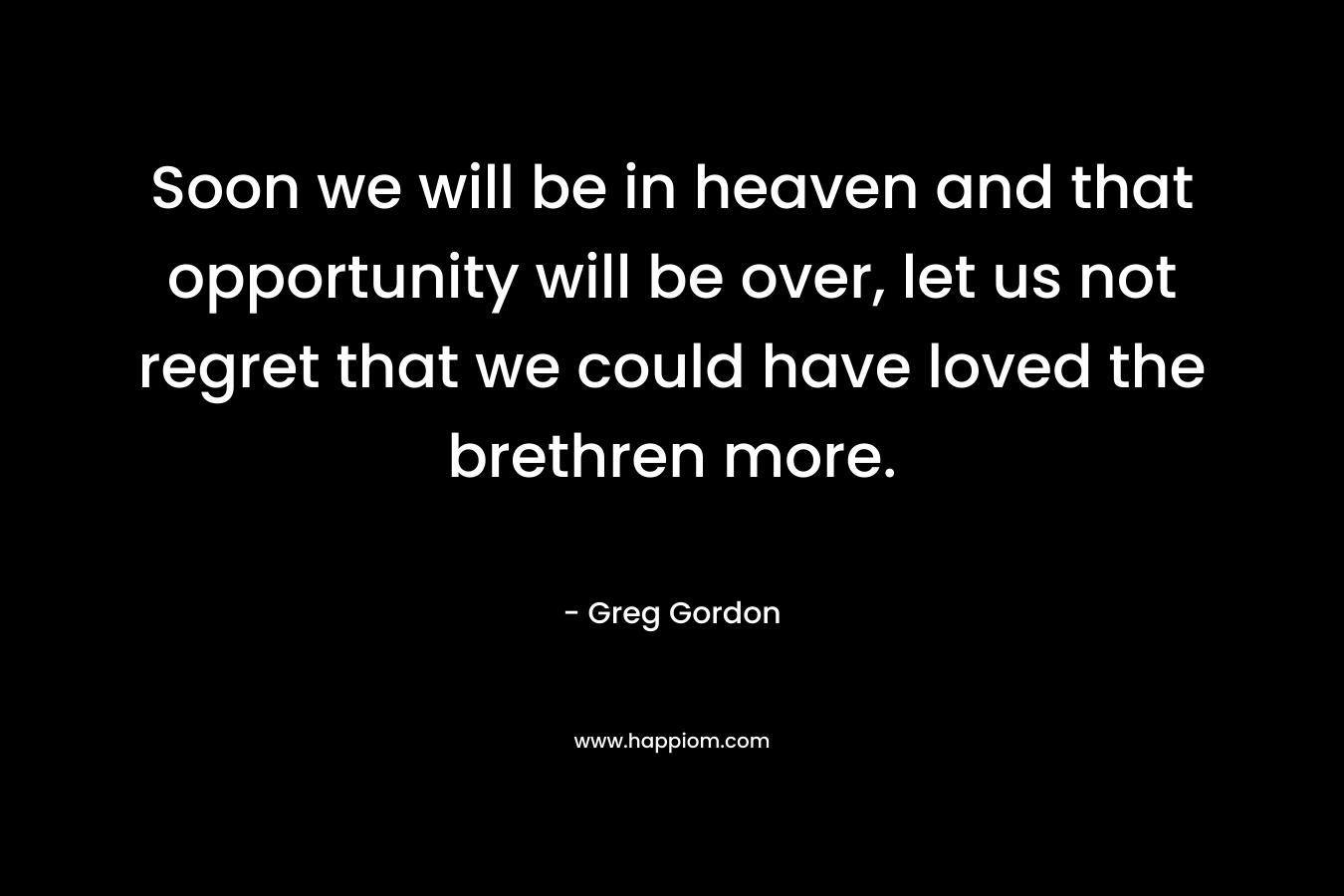 Soon we will be in heaven and that opportunity will be over, let us not regret that we could have loved the brethren more. – Greg  Gordon