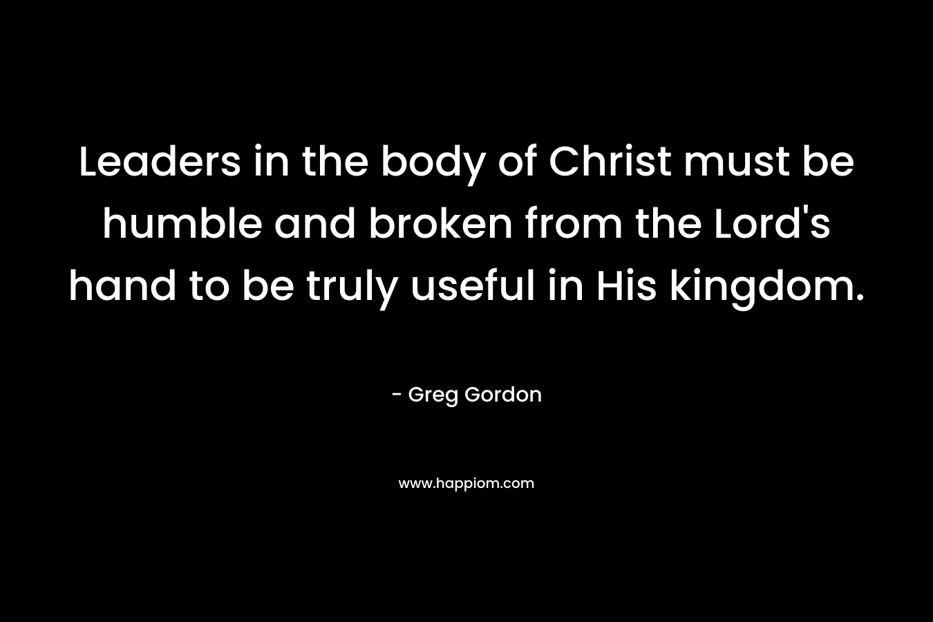 Leaders in the body of Christ must be humble and broken from the Lord’s hand to be truly useful in His kingdom. – Greg  Gordon