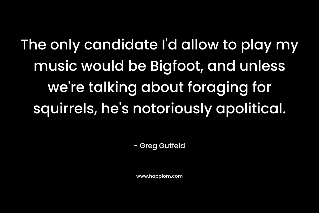 The only candidate I’d allow to play my music would be Bigfoot, and unless we’re talking about foraging for squirrels, he’s notoriously apolitical. – Greg Gutfeld