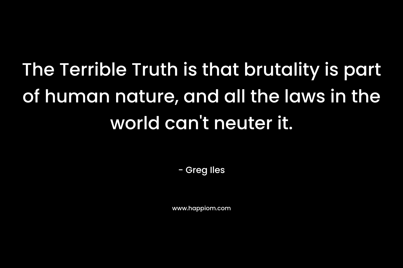 The Terrible Truth is that brutality is part of human nature, and all the laws in the world can’t neuter it. – Greg Iles