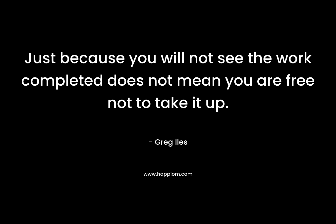Just because you will not see the work completed does not mean you are free not to take it up. – Greg Iles